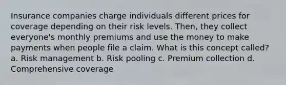 Insurance companies charge individuals different prices for coverage depending on their risk levels. Then, they collect everyone's monthly premiums and use the money to make payments when people file a claim. What is this concept called? a. Risk management b. Risk pooling c. Premium collection d. Comprehensive coverage