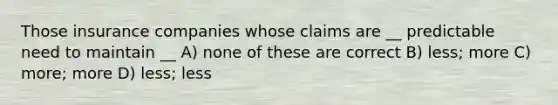 Those insurance companies whose claims are __ predictable need to maintain __ A) none of these are correct B) less; more C) more; more D) less; less