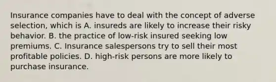 Insurance companies have to deal with the concept of adverse selection, which is A. insureds are likely to increase their risky behavior. B. the practice of low-risk insured seeking low premiums. C. Insurance salespersons try to sell their most profitable policies. D. high-risk persons are more likely to purchase insurance.