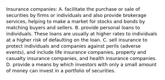 Insurance​ companies: A. facilitate the purchase or sale of securities by firms or individuals and also provide brokerage​ services, helping to make a market for stocks and bonds by matching buyers and sellers. B. provide personal loans to individuals. These loans are usually at higher rates to individuals at a higher risk of defaulting on the loan. C. sell insurance to protect individuals and companies against perils​ (adverse events), and include life insurance​ companies, property and casualty insurance​ companies, and health insurance companies. D. provide a means by which investors with only a small amount of money can invest in a portfolio of securities.