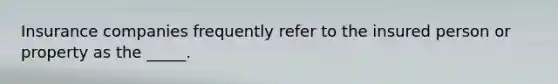 Insurance companies frequently refer to the insured person or property as the _____.