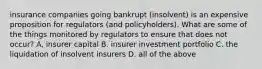 insurance companies going bankrupt (insolvent) is an expensive proposition for regulators (and policyholders). What are some of the things monitored by regulators to ensure that does not occur? A. insurer capital B. insurer investment portfolio C. the liquidation of insolvent insurers D. all of the above