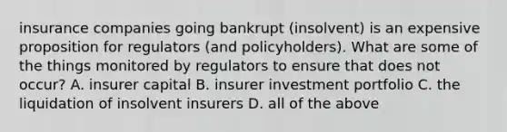 insurance companies going bankrupt (insolvent) is an expensive proposition for regulators (and policyholders). What are some of the things monitored by regulators to ensure that does not occur? A. insurer capital B. insurer investment portfolio C. the liquidation of insolvent insurers D. all of the above