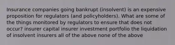 Insurance companies going bankrupt (insolvent) is an expensive proposition for regulators (and policyholders). What are some of the things monitored by regulators to ensure that does not occur? insurer capital insurer investment portfolio the liquidation of insolvent insurers all of the above none of the above