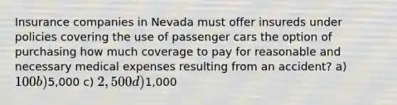 Insurance companies in Nevada must offer insureds under policies covering the use of passenger cars the option of purchasing how much coverage to pay for reasonable and necessary medical expenses resulting from an accident? a) 100 b)5,000 c) 2,500 d)1,000