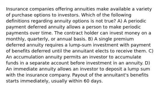 Insurance companies offering annuities make available a variety of purchase options to investors. Which of the following definitions regarding annuity options is not true? A) A periodic payment deferred annuity allows a person to make periodic payments over time. The contract holder can invest money on a monthly, quarterly, or annual basis. B) A single premium deferred annuity requires a lump-sum investment with payment of benefits deferred until the annuitant elects to receive them. C) An accumulation annuity permits an investor to accumulate funds in a separate account before investment in an annuity. D) An immediate annuity allows an investor to deposit a lump sum with the insurance company. Payout of the annuitant's benefits starts immediately, usually within 60 days.