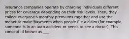 insurance companies operate by charging individuals different prices for coverage depending on their risk levels. Then, they collect everyone's monthly premiums together and use the monet to make payments when people file a claim (for example, someone is in an auto accident or needs to see a doctor). This concept id known as ___