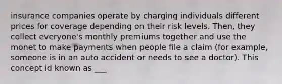 insurance companies operate by charging individuals different prices for coverage depending on their risk levels. Then, they collect everyone's monthly premiums together and use the monet to make payments when people file a claim (for example, someone is in an auto accident or needs to see a doctor). This concept id known as ___