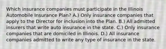 Which insurance companies must participate in the Illinois Automobile Insurance Plan? A.) Only insurance companies that apply to the Director for inclusion into the Plan. B.) All admitted insurers that write auto insurance in the state. C.) Only insurance companies that are domiciled in Illinois. D.) All insurance companies admitted to write any type of insurance in the state.