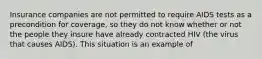 Insurance companies are not permitted to require AIDS tests as a precondition for coverage, so they do not know whether or not the people they insure have already contracted HIV (the virus that causes AIDS). This situation is an example of