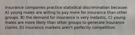 Insurance companies practice statistical discrimination because: A) young males are willing to pay more for insurance than other groups. B) the demand for insurance is very inelastic. C) young males are more likely than other groups to generate insurance claims. D) insurance markets aren't perfectly competitive.