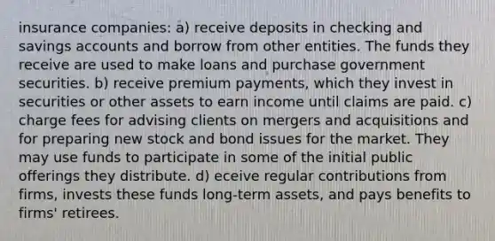 insurance companies: a) receive deposits in checking and savings accounts and borrow from other entities. The funds they receive are used to make loans and purchase government securities. b) receive premium payments, which they invest in securities or other assets to earn income until claims are paid. c) charge fees for advising clients on mergers and acquisitions and for preparing new stock and bond issues for the market. They may use funds to participate in some of the initial public offerings they distribute. d) eceive regular contributions from firms, invests these funds long-term assets, and pays benefits to firms' retirees.