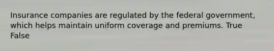 Insurance companies are regulated by the federal government, which helps maintain uniform coverage and premiums. True False