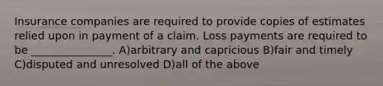 Insurance companies are required to provide copies of estimates relied upon in payment of a claim. Loss payments are required to be _______________. A)arbitrary and capricious B)fair and timely C)disputed and unresolved D)all of the above