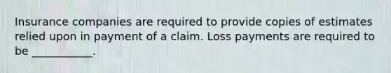 Insurance companies are required to provide copies of estimates relied upon in payment of a claim. Loss payments are required to be ___________.