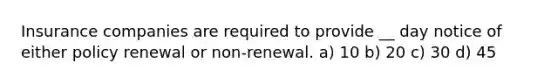 Insurance companies are required to provide __ day notice of either policy renewal or non-renewal. a) 10 b) 20 c) 30 d) 45