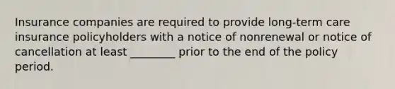 Insurance companies are required to provide long-term care insurance policyholders with a notice of nonrenewal or notice of cancellation at least ________ prior to the end of the policy period.