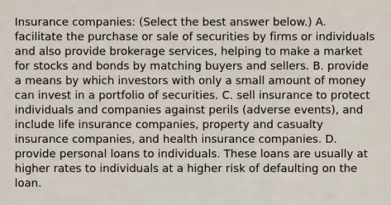 Insurance​ companies: ​(Select the best answer​ below.) A. facilitate the purchase or sale of securities by firms or individuals and also provide brokerage​ services, helping to make a market for stocks and bonds by matching buyers and sellers. B. provide a means by which investors with only a small amount of money can invest in a portfolio of securities. C. sell insurance to protect individuals and companies against perils​ (adverse events), and include life insurance​ companies, property and casualty insurance​ companies, and health insurance companies. D. provide personal loans to individuals. These loans are usually at higher rates to individuals at a higher risk of defaulting on the loan.