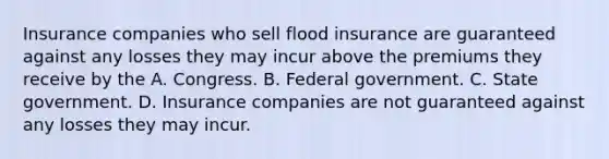 Insurance companies who sell flood insurance are guaranteed against any losses they may incur above the premiums they receive by the A. Congress. B. Federal government. C. State government. D. Insurance companies are not guaranteed against any losses they may incur.