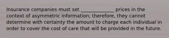 Insurance companies must set ______________ prices in the context of asymmetric information; therefore, they cannot determine with certainty the amount to charge each individual in order to cover the cost of care that will be provided in the future.