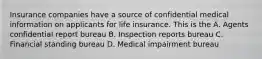 Insurance companies have a source of confidential medical information on applicants for life insurance. This is the A. Agents confidential report bureau B. Inspection reports bureau C. Financial standing bureau D. Medical impairment bureau