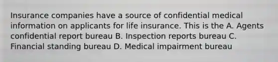 Insurance companies have a source of confidential medical information on applicants for life insurance. This is the A. Agents confidential report bureau B. Inspection reports bureau C. Financial standing bureau D. Medical impairment bureau