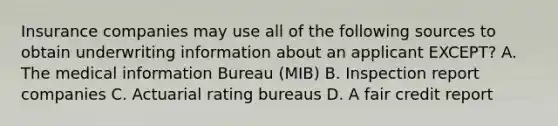 Insurance companies may use all of the following sources to obtain underwriting information about an applicant EXCEPT? A. The medical information Bureau (MIB) B. Inspection report companies C. Actuarial rating bureaus D. A fair credit report