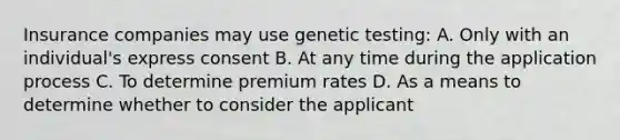 Insurance companies may use genetic testing: A. Only with an individual's express consent B. At any time during the application process C. To determine premium rates D. As a means to determine whether to consider the applicant