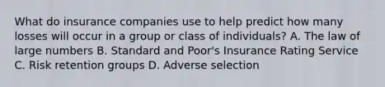 What do insurance companies use to help predict how many losses will occur in a group or class of individuals? A. The law of large numbers B. Standard and Poor's Insurance Rating Service C. Risk retention groups D. Adverse selection