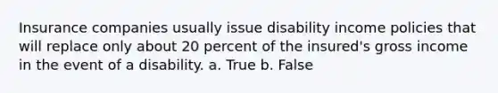 Insurance companies usually issue disability income policies that will replace only about 20 percent of the insured's gross income in the event of a disability. a. True b. False