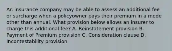 An insurance company may be able to assess an additional fee or surcharge when a policyowner pays their premium in a mode other than annual. What provision below allows an insurer to charge this additional fee? A. Reinstatement provision B. Payment of Premium provision C. Consideration clause D. Incontestability provision