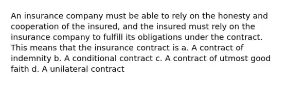 An insurance company must be able to rely on the honesty and cooperation of the insured, and the insured must rely on the insurance company to fulfill its obligations under the contract. This means that the insurance contract is a. A contract of indemnity b. A conditional contract c. A contract of utmost good faith d. A unilateral contract