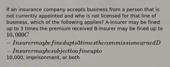 If an insurance company accepts business from a person that is not currently appointed and who is not licensed for that line of business, which of the following applies? A-Insurer may be fined up to 3 times the premium received B-Insurer may be fined up to 10,000 C-Insurer may be fined up to 3 times the commission earned D-Insurer may be subject to a fine up to10,000, imprisonment, or both