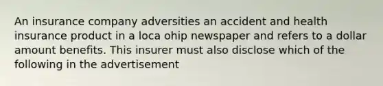 An insurance company adversities an accident and health insurance product in a loca ohip newspaper and refers to a dollar amount benefits. This insurer must also disclose which of the following in the advertisement