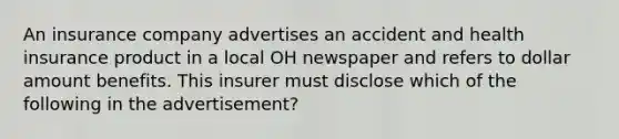 An insurance company advertises an accident and health insurance product in a local OH newspaper and refers to dollar amount benefits. This insurer must disclose which of the following in the advertisement?