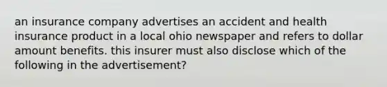 an insurance company advertises an accident and health insurance product in a local ohio newspaper and refers to dollar amount benefits. this insurer must also disclose which of the following in the advertisement?