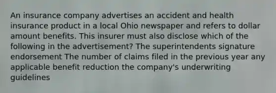 An insurance company advertises an accident and health insurance product in a local Ohio newspaper and refers to dollar amount benefits. This insurer must also disclose which of the following in the advertisement? The superintendents signature endorsement The number of claims filed in the previous year any applicable benefit reduction the company's underwriting guidelines