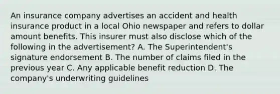 An insurance company advertises an accident and health insurance product in a local Ohio newspaper and refers to dollar amount benefits. This insurer must also disclose which of the following in the advertisement? A. The Superintendent's signature endorsement B. The number of claims filed in the previous year C. Any applicable benefit reduction D. The company's underwriting guidelines