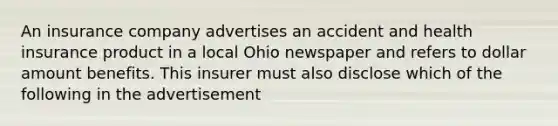 An insurance company advertises an accident and health insurance product in a local Ohio newspaper and refers to dollar amount benefits. This insurer must also disclose which of the following in the advertisement