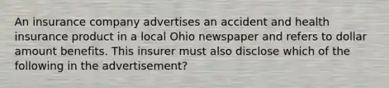 An insurance company advertises an accident and health insurance product in a local Ohio newspaper and refers to dollar amount benefits. This insurer must also disclose which of the following in the advertisement?