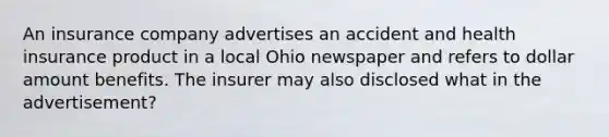 An insurance company advertises an accident and health insurance product in a local Ohio newspaper and refers to dollar amount benefits. The insurer may also disclosed what in the advertisement?