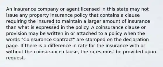 An insurance company or agent licensed in this state may not issue any property insurance policy that contains a clause requiring the insured to maintain a larger amount of insurance than what is expressed in the policy. A coinsurance clause or provision may be written in or attached to a policy when the words "Coinsurance Contract" are stamped on the declaration page. If there is a difference in rate for the insurance with or without the coinsurance clause, the rates must be provided upon request.