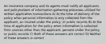 An insurance company and its agents must notify all applicants and policyholders of information-gathering processes utilized for written application transactions A) At the time of delivery of the policy when personal information is only collected from the applicant, an insured under the policy, or public records B) At the time of application for the policy when information is collected from sources other than the applicant, persons under the policy, or public records C) Both of these answers are correct D) Neither of these answers is correct