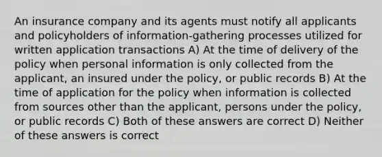 An insurance company and its agents must notify all applicants and policyholders of information-gathering processes utilized for written application transactions A) At the time of delivery of the policy when personal information is only collected from the applicant, an insured under the policy, or public records B) At the time of application for the policy when information is collected from sources other than the applicant, persons under the policy, or public records C) Both of these answers are correct D) Neither of these answers is correct