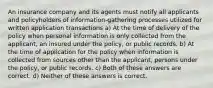 An insurance company and its agents must notify all applicants and policyholders of information-gathering processes utilized for written application transactions a) At the time of delivery of the policy when personal information is only collected from the applicant, an insured under the policy, or public records. b) At the time of application for the policy when information is collected from sources other than the applicant, persons under the policy, or public records. c) Both of these answers are correct. d) Neither of these answers is correct.