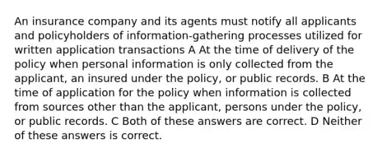 An insurance company and its agents must notify all applicants and policyholders of information-gathering processes utilized for written application transactions A At the time of delivery of the policy when personal information is only collected from the applicant, an insured under the policy, or public records. B At the time of application for the policy when information is collected from sources other than the applicant, persons under the policy, or public records. C Both of these answers are correct. D Neither of these answers is correct.