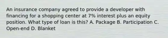 An insurance company agreed to provide a developer with financing for a shopping center at 7% interest plus an equity position. What type of loan is this? A. Package B. Participation C. Open-end D. Blanket