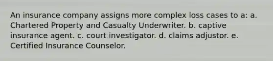 An insurance company assigns more complex loss cases to a: a. Chartered Property and Casualty Underwriter. b. captive insurance agent. c. court investigator. d. claims adjustor. e. Certified Insurance Counselor.