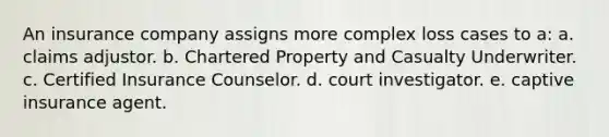 An insurance company assigns more complex loss cases to a: a. claims adjustor. b. Chartered Property and Casualty Underwriter. c. Certified Insurance Counselor. d. court investigator. e. captive insurance agent.