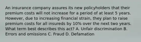 An insurance company assures its new policyholders that their premium costs will not increase for a period of at least 5 years. However, due to increasing financial strain, they plan to raise premium costs for all insureds by 10% over the next two years. What term best describes this act? A. Unfair discrimination B. Errors and omissions C. Fraud D. Defamation